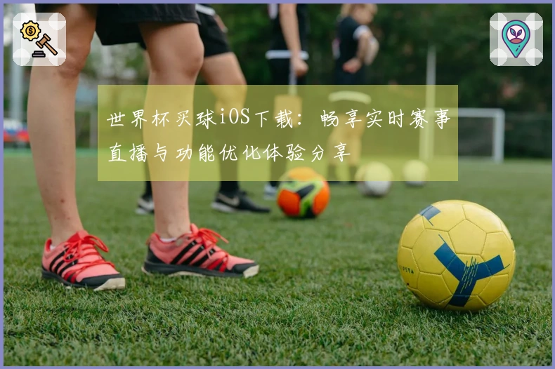 世界杯买球iOS下载：畅享实时赛事直播与功能优化体验分享