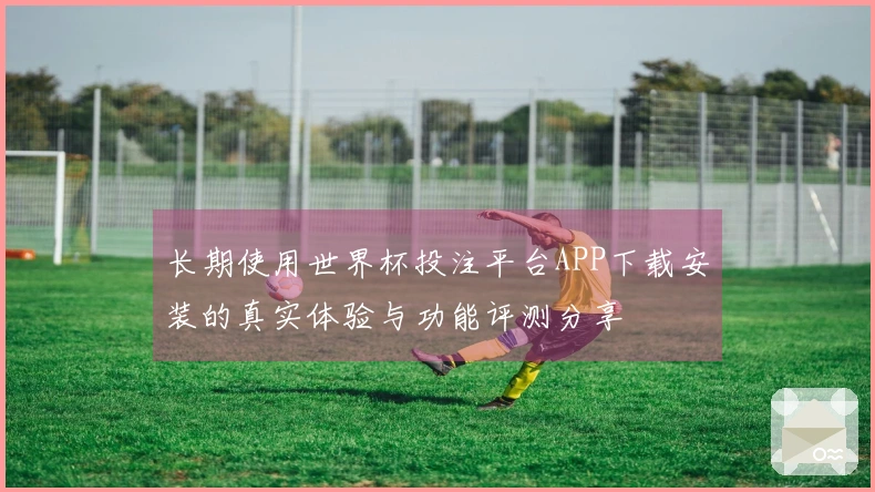 长期使用世界杯投注平台APP下载安装的真实体验与功能评测分享